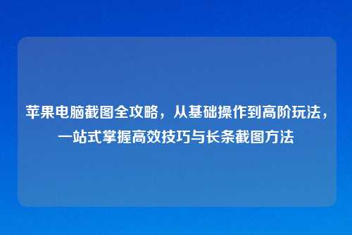 苹果电脑截图全攻略，从基础操作到高阶玩法，一站式掌握高效技巧与长条截图     