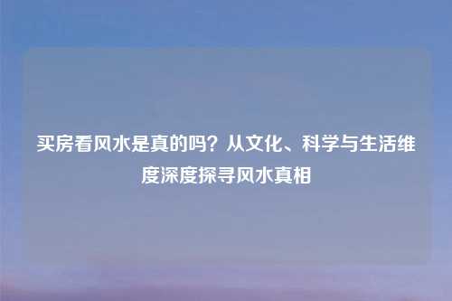 买房看风水是真的吗？从文化、科学与生活维度深度探寻风水真相