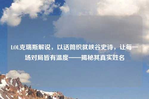 LOL克瑞斯解说,以话筒织就峡谷史诗,让每一场对局皆有温度——揭秘其真实姓名