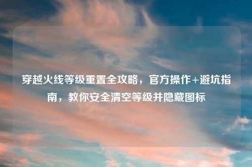 穿越火线等级重置全攻略，官方操作+避坑指南，教你安全清空等级并隐藏图标