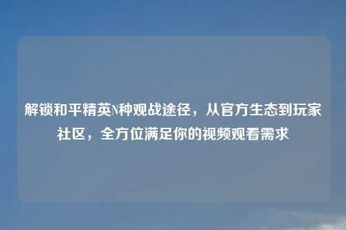 解锁和平精英N种观战途径,从官方生态到玩家社区,全方位满足你的视频观看需求