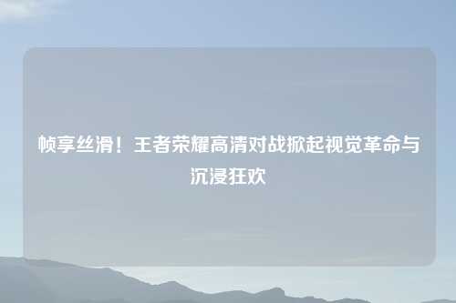 帧享丝滑!王者荣耀高清对战掀起视觉革命与沉浸狂欢