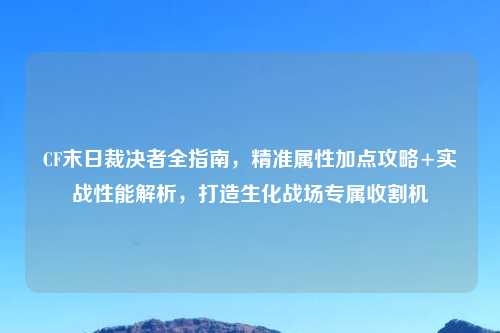 CF末日裁决者全指南，精准属性加点攻略+实战性能解析，打造生化战场专属收割机