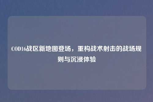 COD16战区新地图登场，重构战术射击的战场规则与沉浸体验