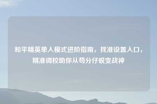 和平精英单人模式进阶指南，找准设置入口，精准调校助你从苟分仔蜕变战神