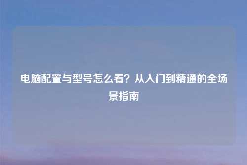 电脑配置与型号怎么看?从入门到精通的全场景指南