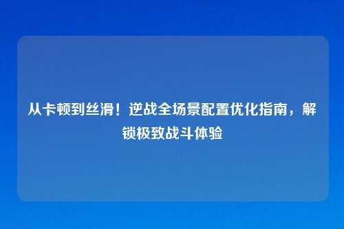 从卡顿到丝滑!逆战全场景配置优化指南,解锁极致战斗体验