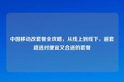 中国移动改套餐全攻略,从线上到线下,避套路选对便宜又合适的套餐