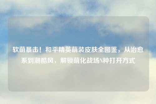 软萌暴击！和平精英萌装皮肤全图鉴，从治愈系到潮酷风，解锁萌化战场N种打开方式