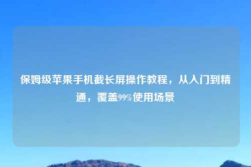 保姆级苹果手机截长屏操作教程，从入门到精通，覆盖99%使用场景