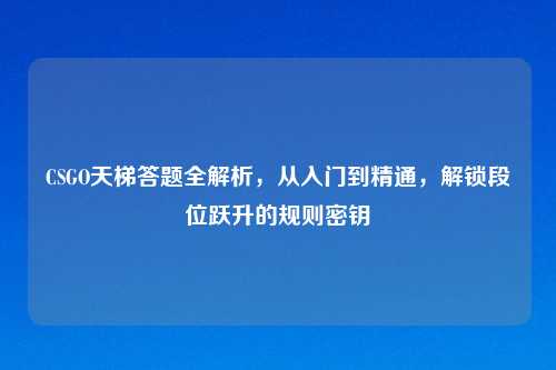 CSGO天梯答题全解析，从入门到精通，解锁段位跃升的规则密钥