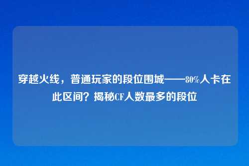 穿越火线，普通玩家的段位围城——80%人卡在此区间？揭秘CF人数最多的段位