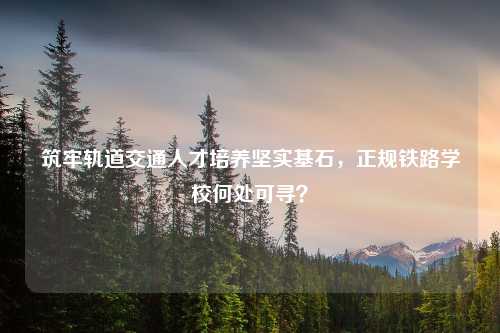 筑牢轨道交通人才培养坚实基石,正规铁路学校何处可寻?