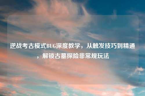 逆战考古模式BUG深度教学，从触发技巧到精通，解锁古墓探险非常规玩法