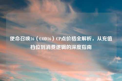 使命召唤16（COD16）CP点价格全解析，从充值档位到消费逻辑的深度指南