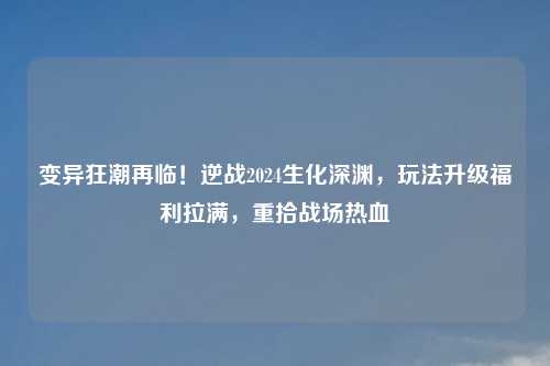 变异狂潮再临！逆战2024生化深渊，玩法升级福利拉满，重拾战场热血