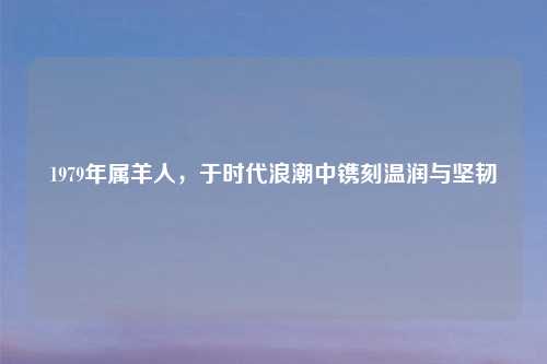 1979年属羊人,于时代浪潮中镌刻温润与坚韧