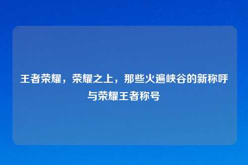 王者荣耀，荣耀之上，那些火遍峡谷的新称呼与荣耀王者称号