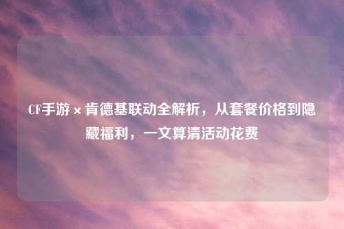CF手游×肯德基联动全解析,从套餐价格到隐藏福利,一文算清活动花费