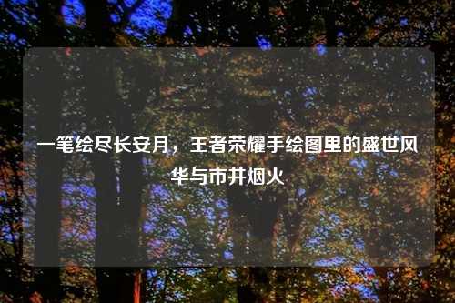 一笔绘尽长安月,王者荣耀手绘图里的盛世风华与市井烟火