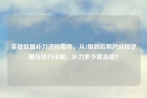 英雄联盟补刀进阶指南，从1级到后期的分段逻辑与技巧详解，补刀多少算及格？