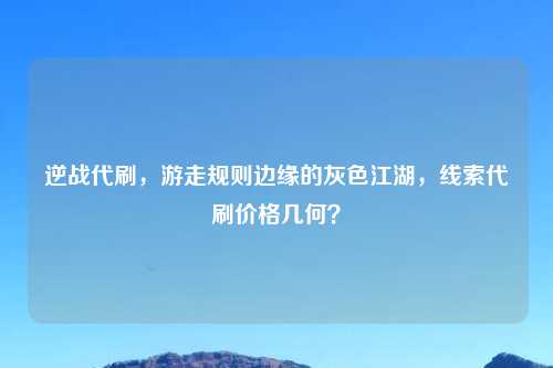 逆战代刷,游走规则边缘的灰色江湖,线索代刷价格几何?