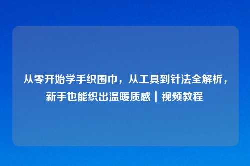 从零开始学手织围巾,从工具到针法全解析,新手也能织出温暖质感|视频教程