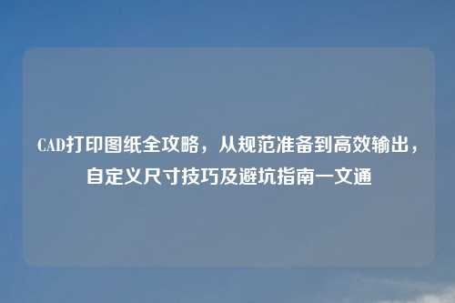 CAD打印图纸全攻略,从规范准备到高效输出,自定义尺寸技巧及避坑指南一文通