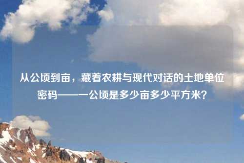 从公顷到亩,藏着农耕与现代对话的土地单位密码——一公顷是多少亩多少平方米?