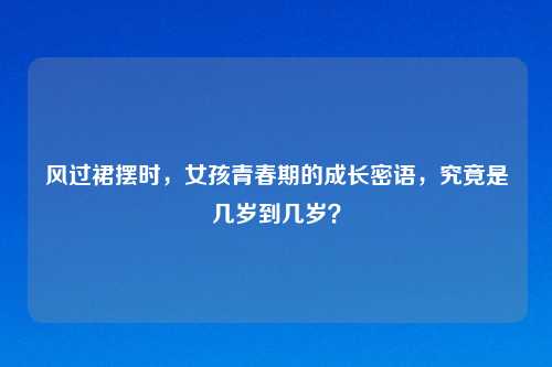 风过裙摆时，女孩青春期的成长密语，究竟是几岁到几岁？