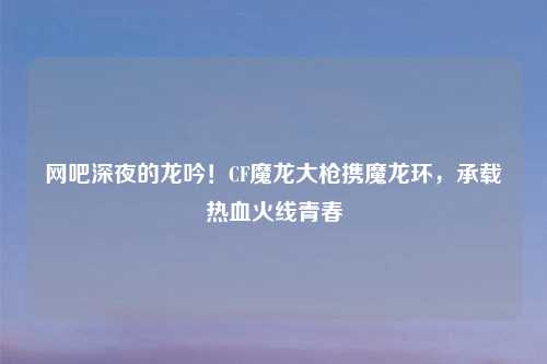 网吧深夜的龙吟！CF魔龙大枪携魔龙环，承载热血火线青春
