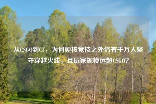 从CSGO到CF,为何硬核竞技之外仍有千万人坚守穿越火线,且玩家规模远超CSGO?