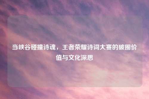 当峡谷碰撞诗魂,王者荣耀诗词大赛的破圈价值与文化深思