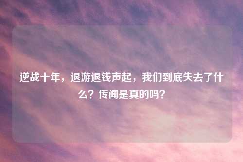 逆战十年，退游退钱声起，我们到底失去了什么？传闻是真的吗？