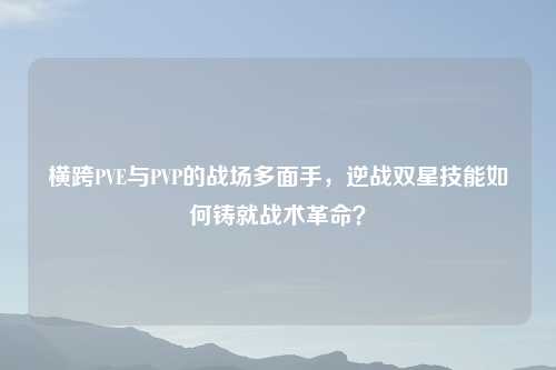 横跨PVE与PVP的战场多面手，逆战双星技能如何铸就战术革命？
