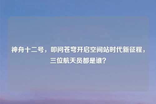 神舟十二号,叩问苍穹开启空间站时代新征程,三位航天员都是谁?