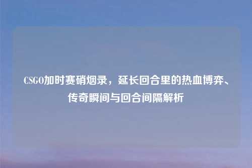 CSGO加时赛硝烟录,延长回合里的热血博弈、传奇瞬间与回合间隔解析