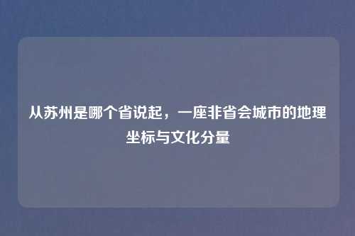 从苏州是哪个省说起，一座非省会城市的地理坐标与文化分量