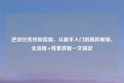 逆战任务终极指南，从新手入门到高阶解锁，全流程+线索获取一文搞定