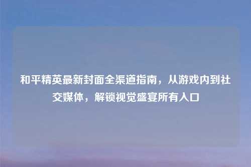 和平精英最新封面全渠道指南,从游戏内到社交媒体,解锁视觉盛宴所有入口