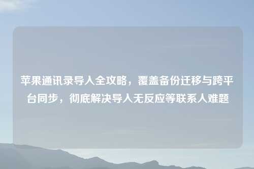 苹果通讯录导入全攻略,覆盖备份迁移与跨平台同步,彻底解决导入无反应等联系人难题