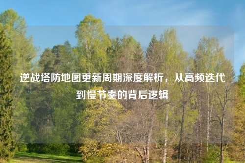 逆战塔防地图更新周期深度解析,从高频迭代到慢节奏的背后逻辑