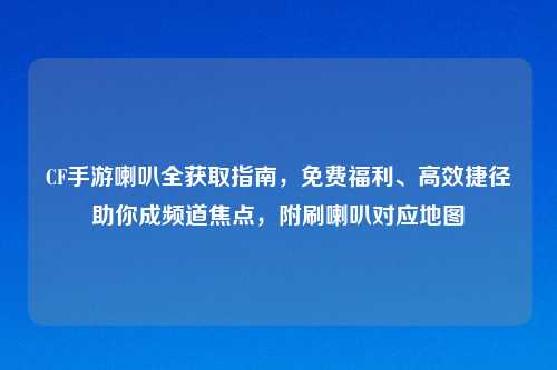 CF手游喇叭全获取指南，免费福利、高效捷径助你成频道焦点，附刷喇叭对应地图