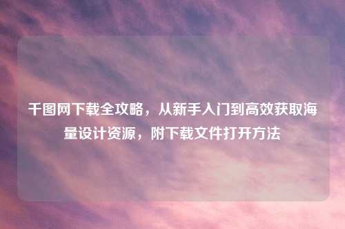 千图网下载全攻略,从新手入门到高效获取海量设计资源,附下载文件打开