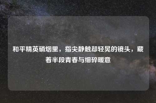 和平精英硝烟里，指尖静触却轻晃的镜头，藏着半段青春与细碎暖意