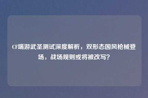 CF端游武圣测试深度解析,双形态国风枪械登场,战场规则或将被改写?