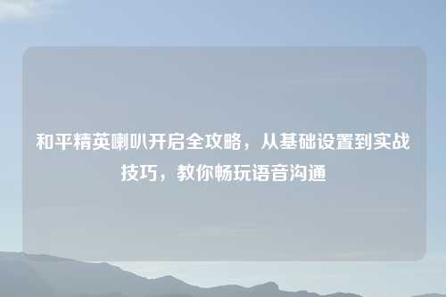和平精英喇叭开启全攻略，从基础设置到实战技巧，教你畅玩语音沟通