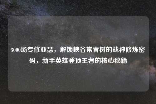 3000场专修亚瑟，解锁峡谷常青树的战神修炼密码，新手英雄登顶王者的核心秘籍