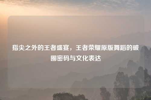 指尖之外的王者盛宴，王者荣耀原版舞蹈的破圈密码与文化表达