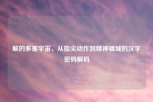 解的多重宇宙，从指尖动作到精神疆域的汉字密码解码